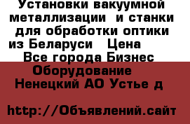 Установки вакуумной металлизации  и станки для обработки оптики из Беларуси › Цена ­ 100 - Все города Бизнес » Оборудование   . Ненецкий АО,Устье д.